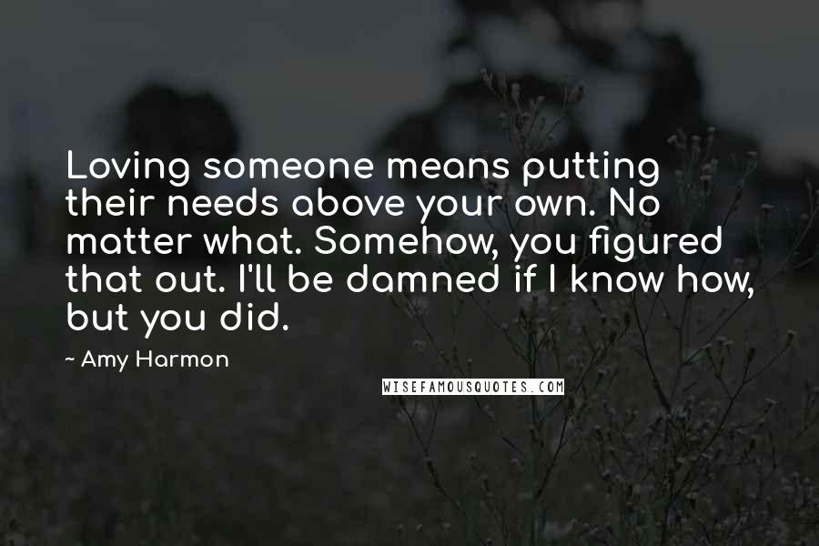 Amy Harmon Quotes: Loving someone means putting their needs above your own. No matter what. Somehow, you figured that out. I'll be damned if I know how, but you did.