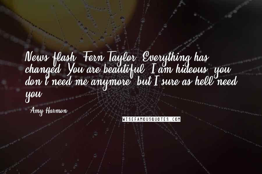 Amy Harmon Quotes: News flash, Fern Taylor! Everything has changed! You are beautiful, I am hideous, you don't need me anymore, but I sure as hell need you!