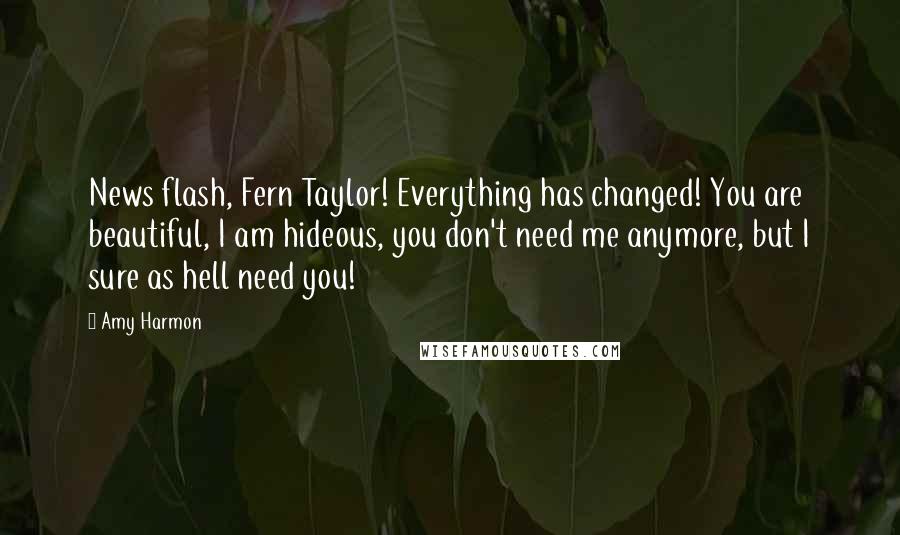 Amy Harmon Quotes: News flash, Fern Taylor! Everything has changed! You are beautiful, I am hideous, you don't need me anymore, but I sure as hell need you!