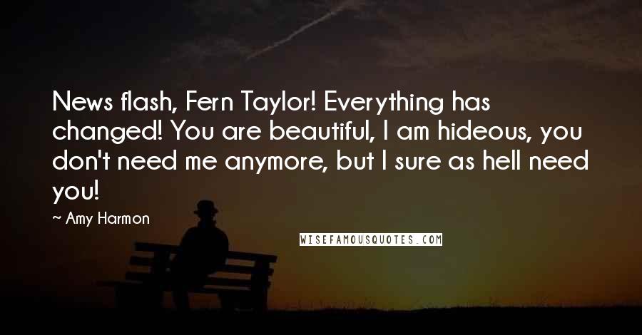 Amy Harmon Quotes: News flash, Fern Taylor! Everything has changed! You are beautiful, I am hideous, you don't need me anymore, but I sure as hell need you!