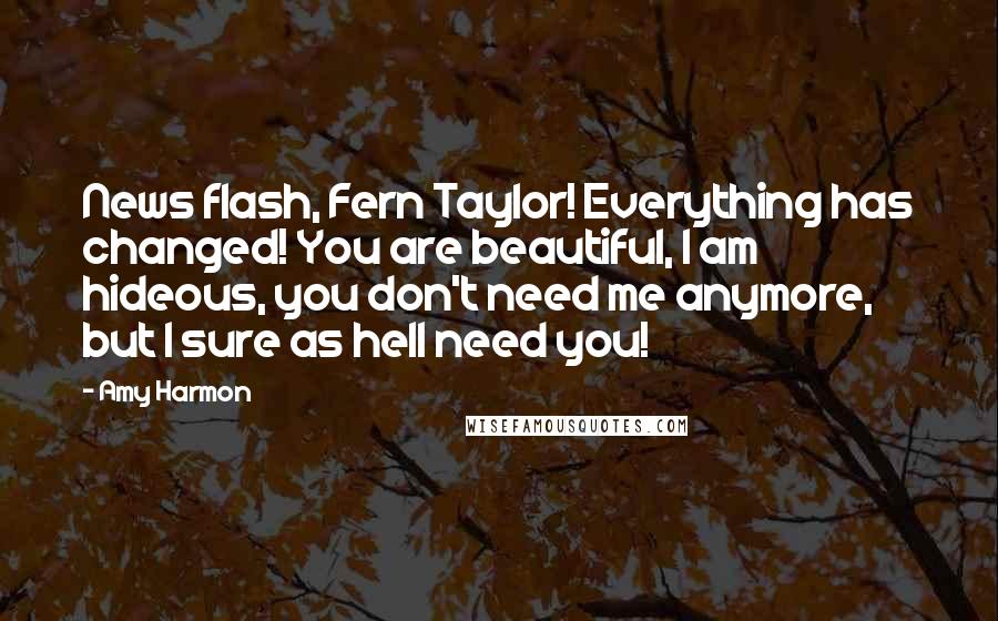 Amy Harmon Quotes: News flash, Fern Taylor! Everything has changed! You are beautiful, I am hideous, you don't need me anymore, but I sure as hell need you!
