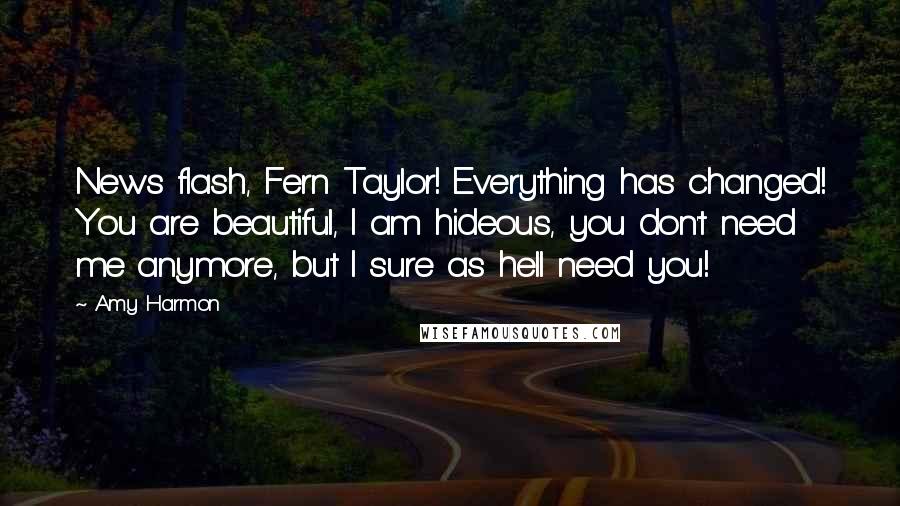 Amy Harmon Quotes: News flash, Fern Taylor! Everything has changed! You are beautiful, I am hideous, you don't need me anymore, but I sure as hell need you!