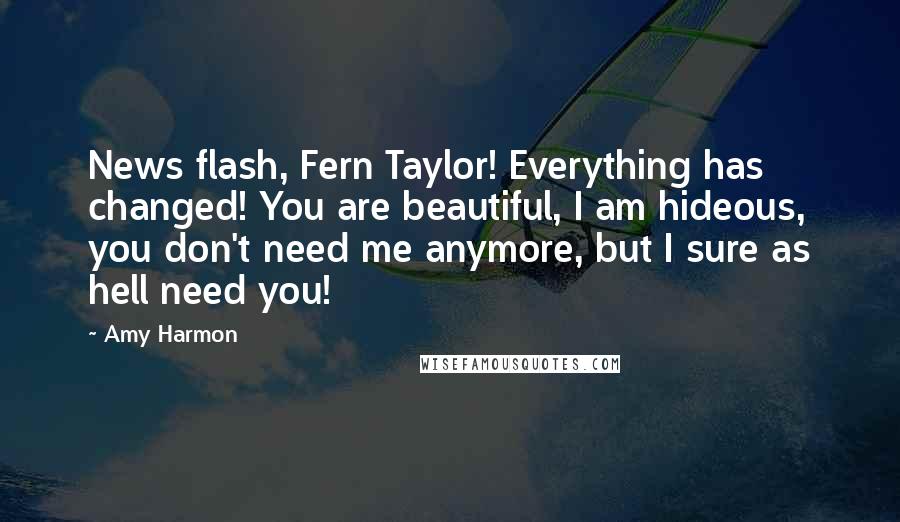 Amy Harmon Quotes: News flash, Fern Taylor! Everything has changed! You are beautiful, I am hideous, you don't need me anymore, but I sure as hell need you!