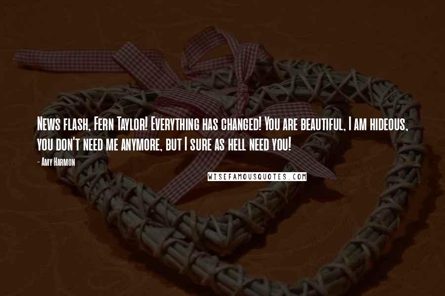 Amy Harmon Quotes: News flash, Fern Taylor! Everything has changed! You are beautiful, I am hideous, you don't need me anymore, but I sure as hell need you!