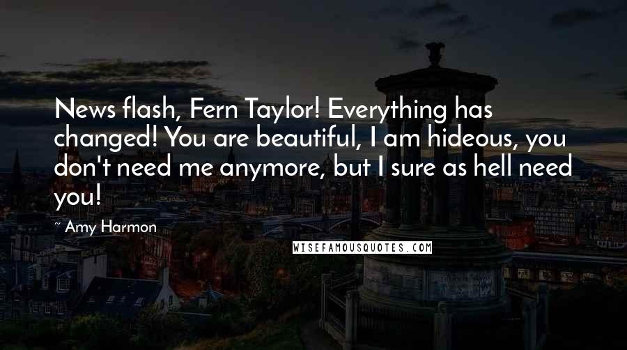 Amy Harmon Quotes: News flash, Fern Taylor! Everything has changed! You are beautiful, I am hideous, you don't need me anymore, but I sure as hell need you!