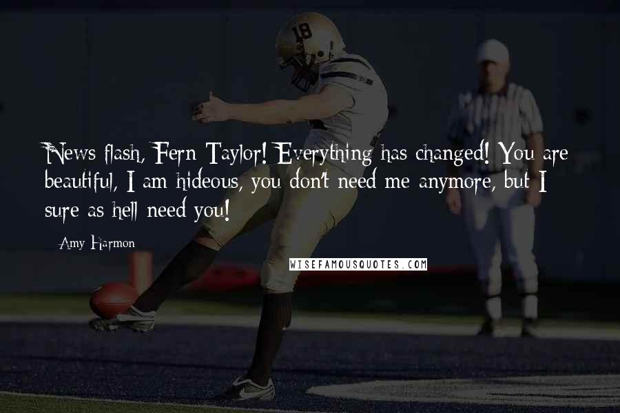 Amy Harmon Quotes: News flash, Fern Taylor! Everything has changed! You are beautiful, I am hideous, you don't need me anymore, but I sure as hell need you!