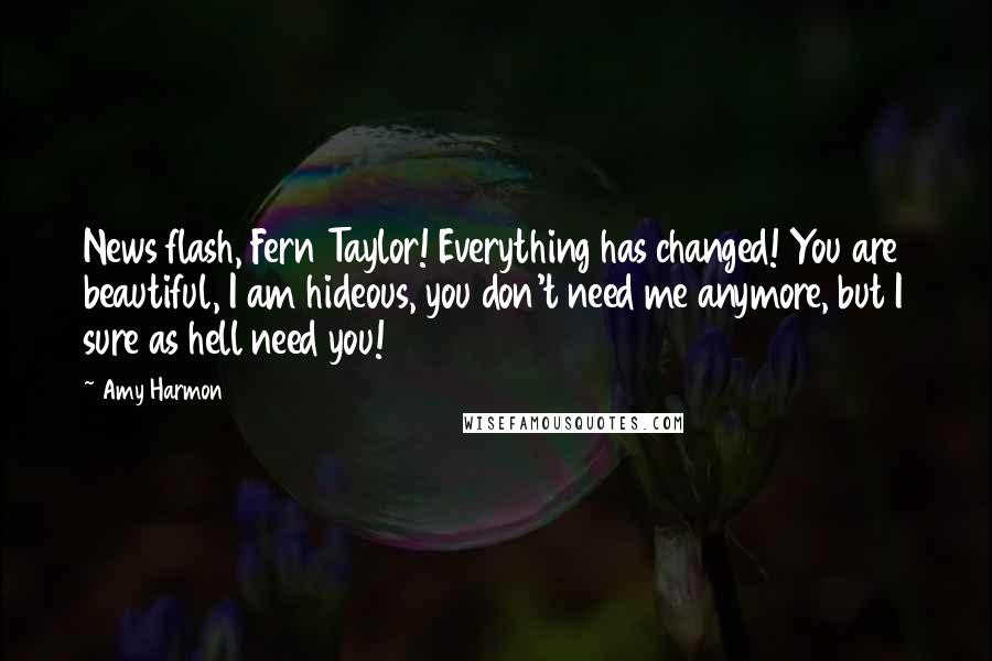 Amy Harmon Quotes: News flash, Fern Taylor! Everything has changed! You are beautiful, I am hideous, you don't need me anymore, but I sure as hell need you!