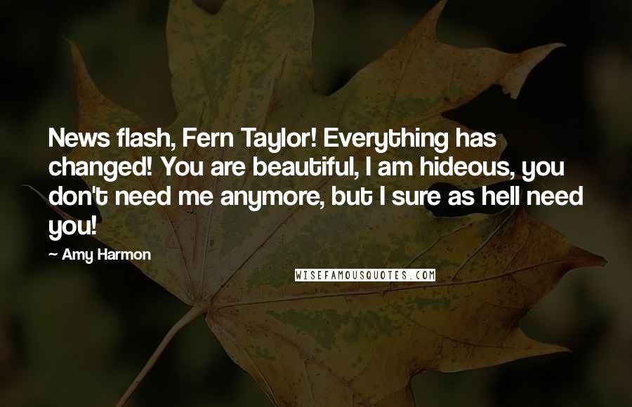 Amy Harmon Quotes: News flash, Fern Taylor! Everything has changed! You are beautiful, I am hideous, you don't need me anymore, but I sure as hell need you!