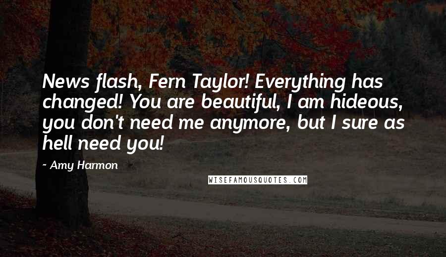 Amy Harmon Quotes: News flash, Fern Taylor! Everything has changed! You are beautiful, I am hideous, you don't need me anymore, but I sure as hell need you!