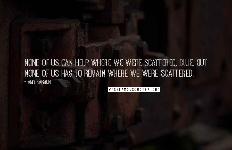Amy Harmon Quotes: None of us can help where we were scattered, Blue. But none of us has to remain where we were scattered.