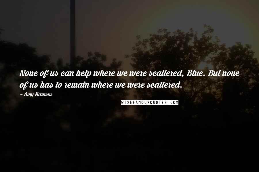 Amy Harmon Quotes: None of us can help where we were scattered, Blue. But none of us has to remain where we were scattered.