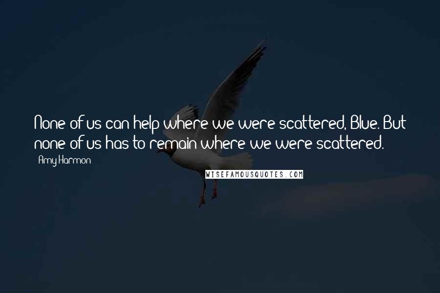 Amy Harmon Quotes: None of us can help where we were scattered, Blue. But none of us has to remain where we were scattered.