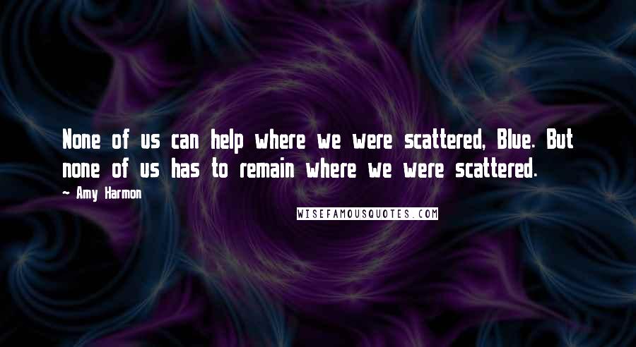 Amy Harmon Quotes: None of us can help where we were scattered, Blue. But none of us has to remain where we were scattered.