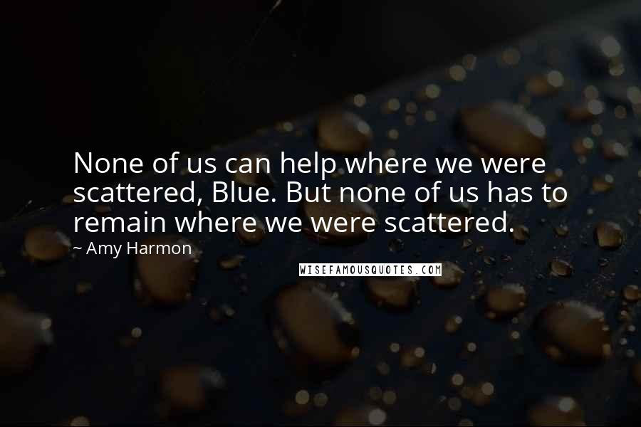 Amy Harmon Quotes: None of us can help where we were scattered, Blue. But none of us has to remain where we were scattered.