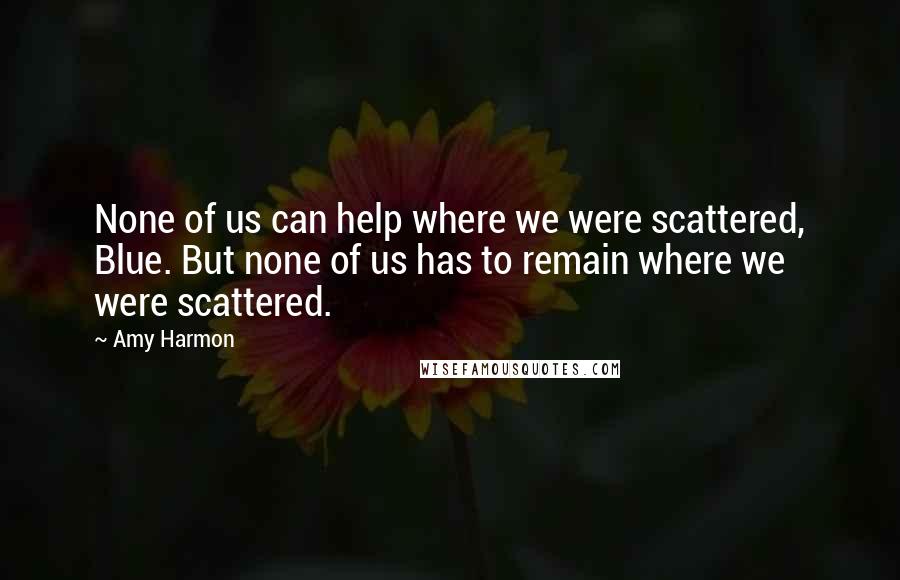 Amy Harmon Quotes: None of us can help where we were scattered, Blue. But none of us has to remain where we were scattered.