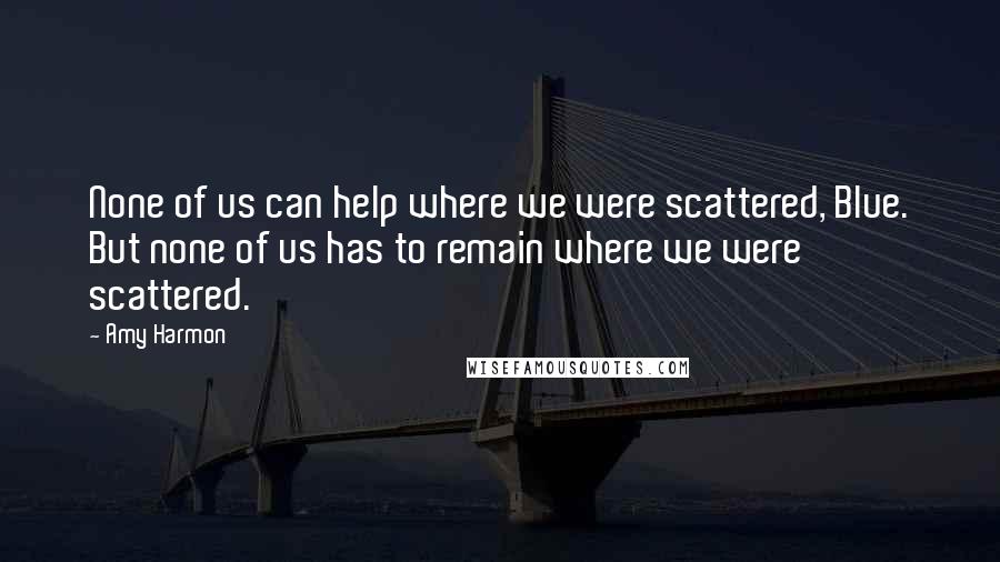 Amy Harmon Quotes: None of us can help where we were scattered, Blue. But none of us has to remain where we were scattered.