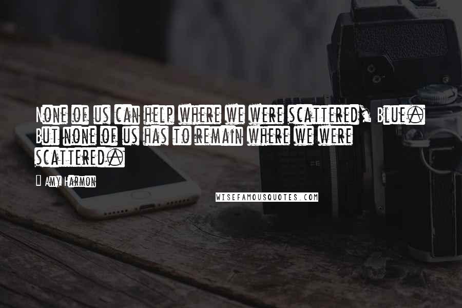 Amy Harmon Quotes: None of us can help where we were scattered, Blue. But none of us has to remain where we were scattered.