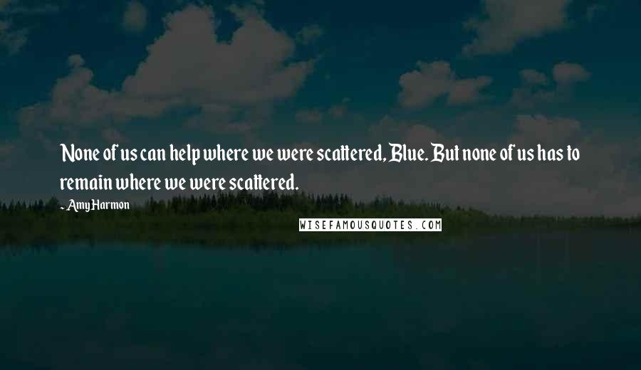 Amy Harmon Quotes: None of us can help where we were scattered, Blue. But none of us has to remain where we were scattered.