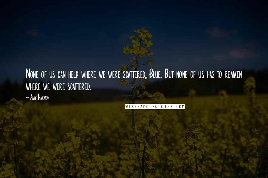 Amy Harmon Quotes: None of us can help where we were scattered, Blue. But none of us has to remain where we were scattered.