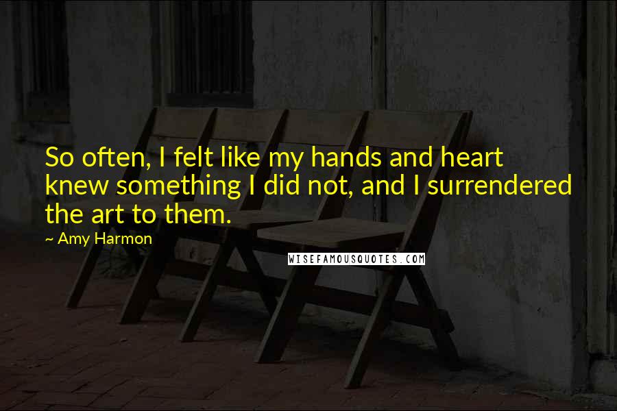 Amy Harmon Quotes: So often, I felt like my hands and heart knew something I did not, and I surrendered the art to them.
