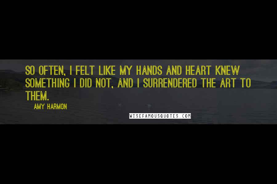 Amy Harmon Quotes: So often, I felt like my hands and heart knew something I did not, and I surrendered the art to them.