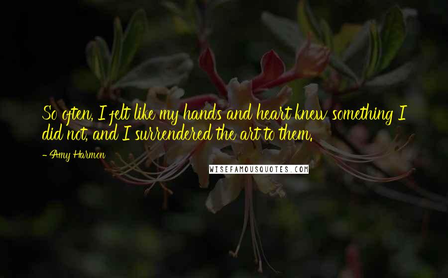 Amy Harmon Quotes: So often, I felt like my hands and heart knew something I did not, and I surrendered the art to them.