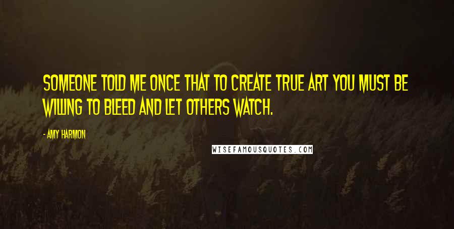 Amy Harmon Quotes: Someone told me once that to create true art you must be willing to bleed and let others watch.