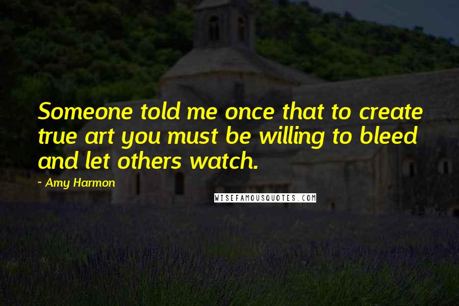 Amy Harmon Quotes: Someone told me once that to create true art you must be willing to bleed and let others watch.