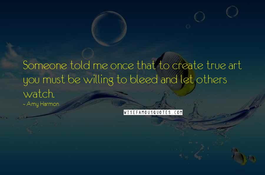 Amy Harmon Quotes: Someone told me once that to create true art you must be willing to bleed and let others watch.