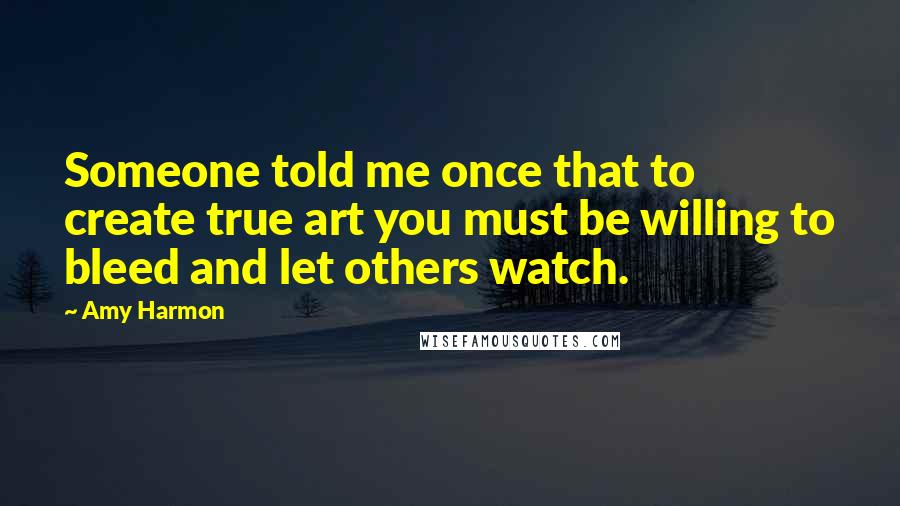 Amy Harmon Quotes: Someone told me once that to create true art you must be willing to bleed and let others watch.