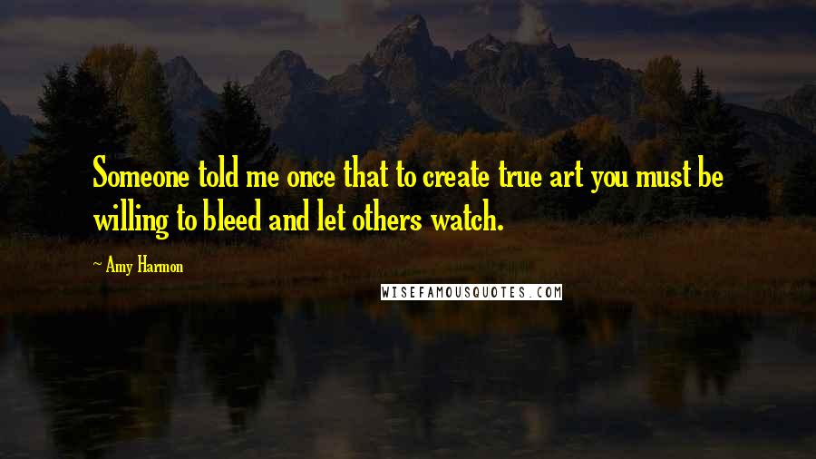 Amy Harmon Quotes: Someone told me once that to create true art you must be willing to bleed and let others watch.