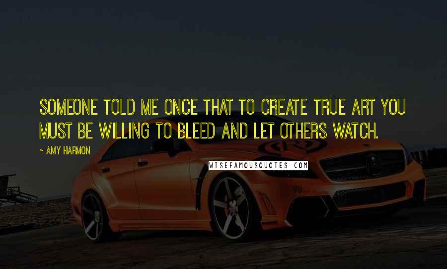 Amy Harmon Quotes: Someone told me once that to create true art you must be willing to bleed and let others watch.