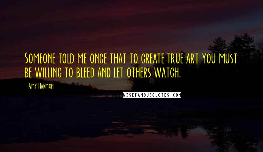 Amy Harmon Quotes: Someone told me once that to create true art you must be willing to bleed and let others watch.