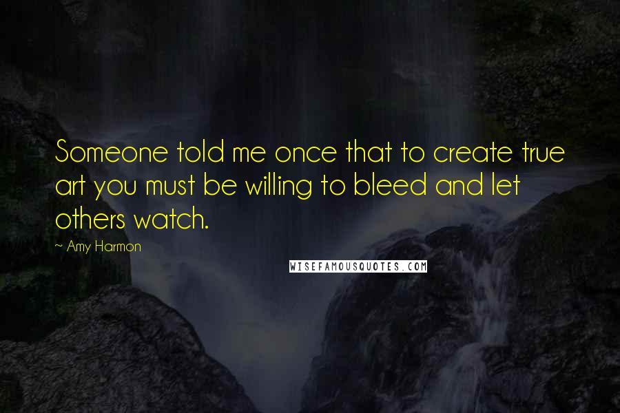 Amy Harmon Quotes: Someone told me once that to create true art you must be willing to bleed and let others watch.