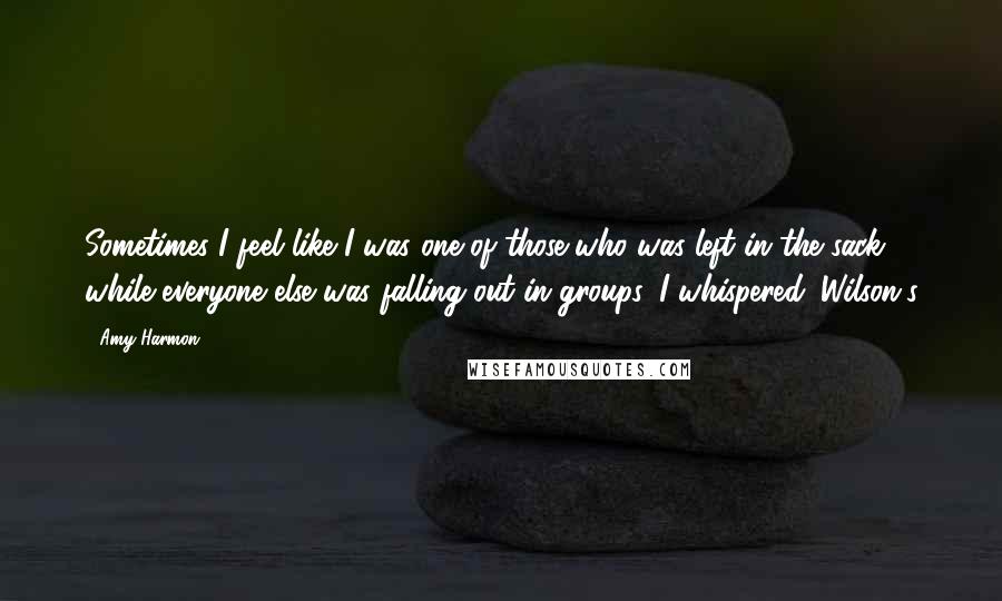 Amy Harmon Quotes: Sometimes I feel like I was one of those who was left in the sack while everyone else was falling out in groups, I whispered. Wilson's