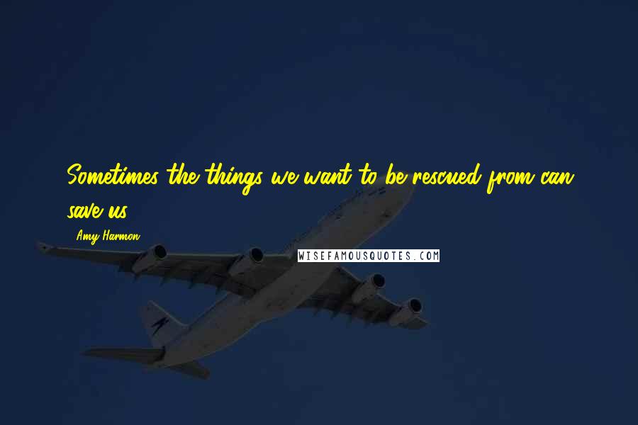 Amy Harmon Quotes: Sometimes the things we want to be rescued from can save us.