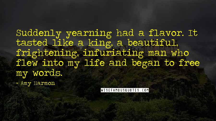 Amy Harmon Quotes: Suddenly yearning had a flavor. It tasted like a king, a beautiful, frightening, infuriating man who flew into my life and began to free my words.