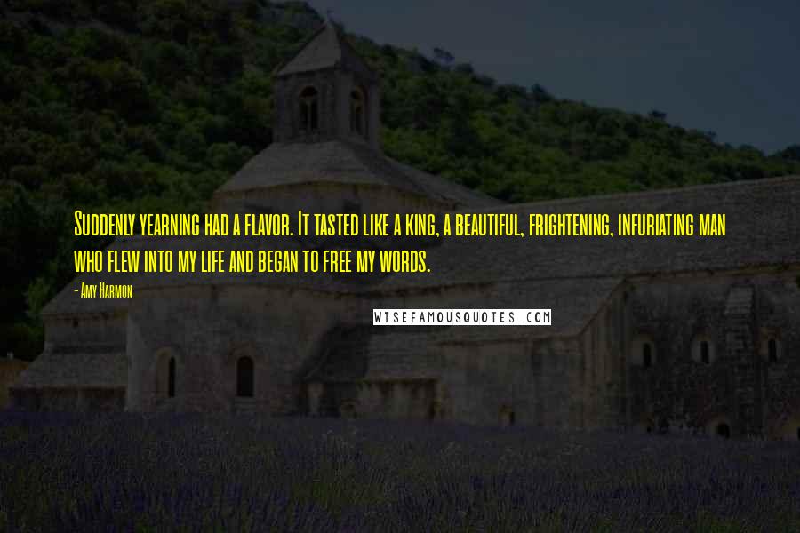 Amy Harmon Quotes: Suddenly yearning had a flavor. It tasted like a king, a beautiful, frightening, infuriating man who flew into my life and began to free my words.