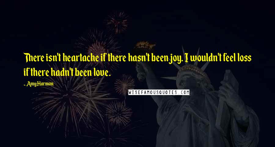 Amy Harmon Quotes: There isn't heartache if there hasn't been joy. I wouldn't feel loss if there hadn't been love.