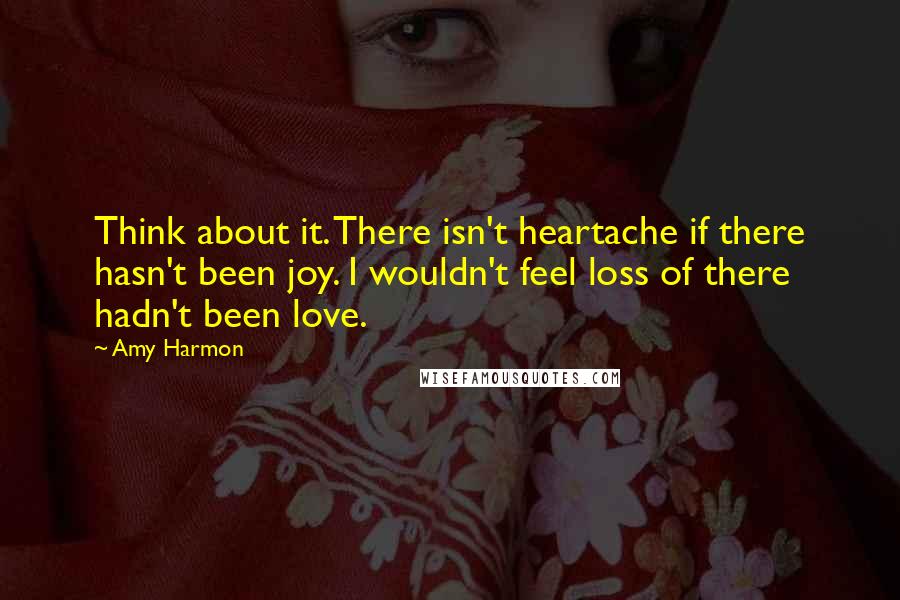 Amy Harmon Quotes: Think about it. There isn't heartache if there hasn't been joy. I wouldn't feel loss of there hadn't been love.