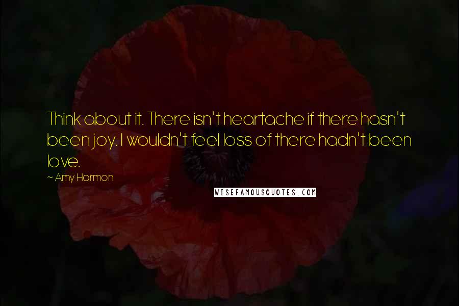 Amy Harmon Quotes: Think about it. There isn't heartache if there hasn't been joy. I wouldn't feel loss of there hadn't been love.