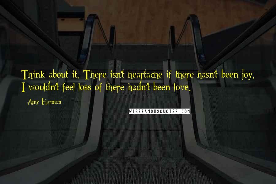 Amy Harmon Quotes: Think about it. There isn't heartache if there hasn't been joy. I wouldn't feel loss of there hadn't been love.