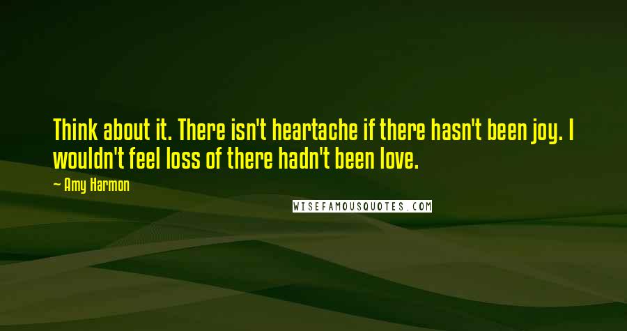 Amy Harmon Quotes: Think about it. There isn't heartache if there hasn't been joy. I wouldn't feel loss of there hadn't been love.