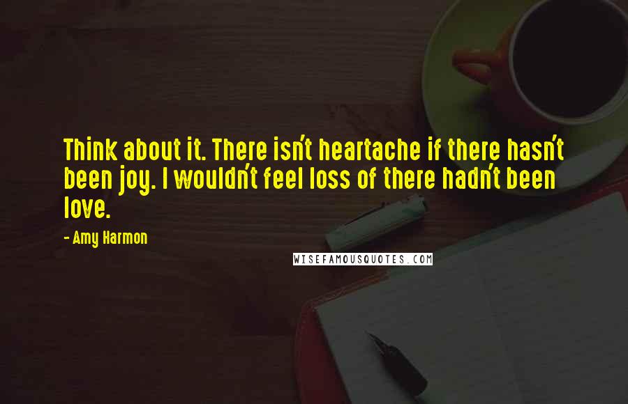 Amy Harmon Quotes: Think about it. There isn't heartache if there hasn't been joy. I wouldn't feel loss of there hadn't been love.