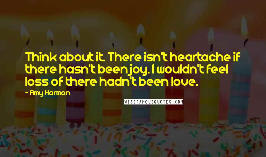 Amy Harmon Quotes: Think about it. There isn't heartache if there hasn't been joy. I wouldn't feel loss of there hadn't been love.