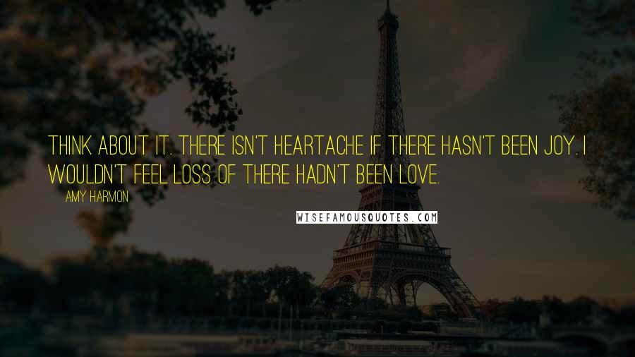 Amy Harmon Quotes: Think about it. There isn't heartache if there hasn't been joy. I wouldn't feel loss of there hadn't been love.