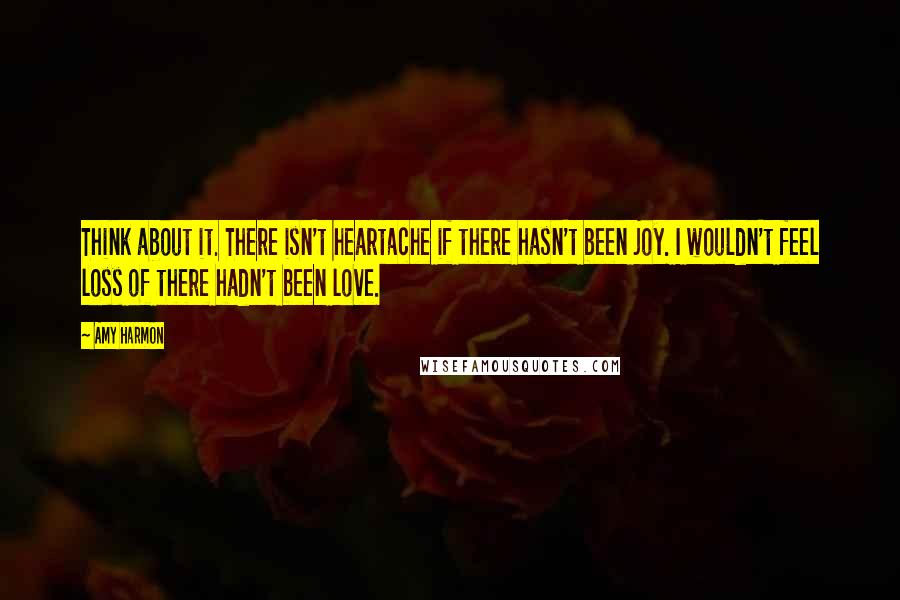 Amy Harmon Quotes: Think about it. There isn't heartache if there hasn't been joy. I wouldn't feel loss of there hadn't been love.