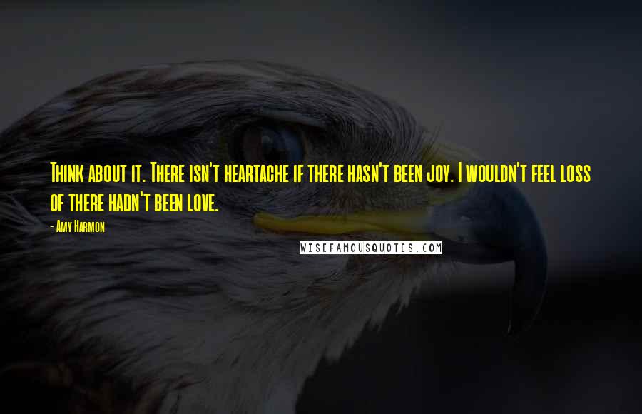 Amy Harmon Quotes: Think about it. There isn't heartache if there hasn't been joy. I wouldn't feel loss of there hadn't been love.