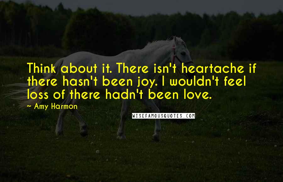 Amy Harmon Quotes: Think about it. There isn't heartache if there hasn't been joy. I wouldn't feel loss of there hadn't been love.