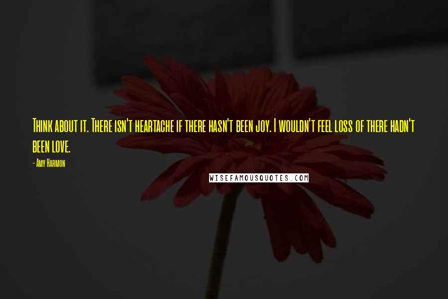 Amy Harmon Quotes: Think about it. There isn't heartache if there hasn't been joy. I wouldn't feel loss of there hadn't been love.